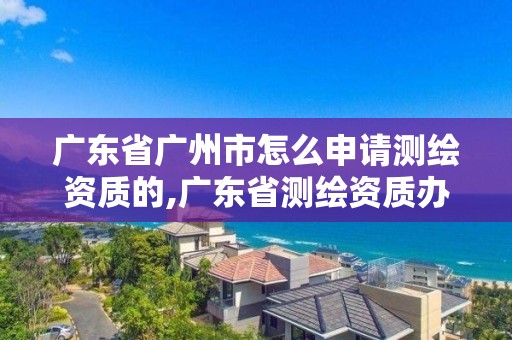 广东省广州市怎么申请测绘资质的,广东省测绘资质办理流程