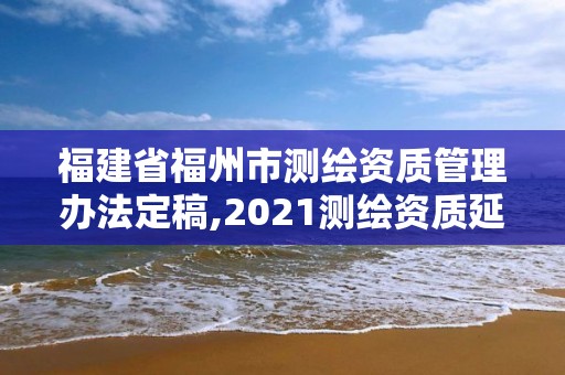 福建省福州市测绘资质管理办法定稿,2021测绘资质延期公告福建省