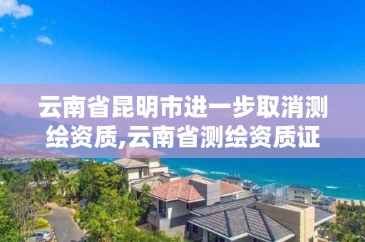 云南省昆明市进一步取消测绘资质,云南省测绘资质证书延期公告。