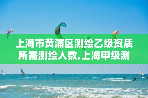 上海市黄浦区测绘乙级资质所需测绘人数,上海甲级测绘单位