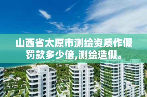 山西省太原市测绘资质作假罚款多少倍,测绘造假。