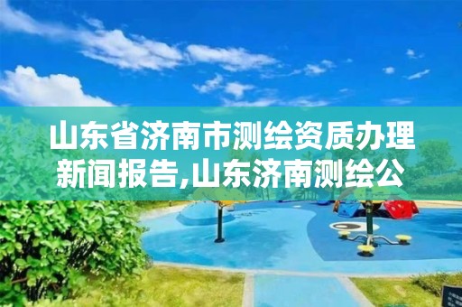 山东省济南市测绘资质办理新闻报告,山东济南测绘公司电话。