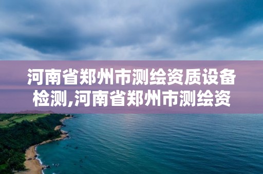 河南省郑州市测绘资质设备检测,河南省郑州市测绘资质设备检测中心电话