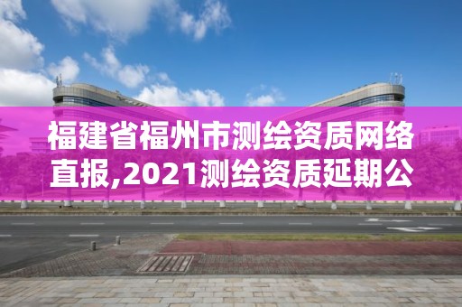 福建省福州市测绘资质网络直报,2021测绘资质延期公告福建省