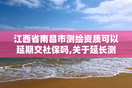 江西省南昌市测绘资质可以延期交社保吗,关于延长测绘资质证书有效期的公告。