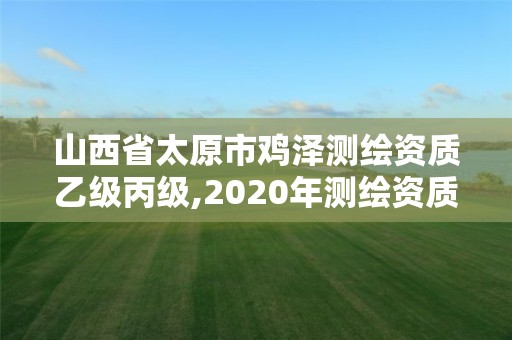 山西省太原市鸡泽测绘资质乙级丙级,2020年测绘资质乙级需要什么条件