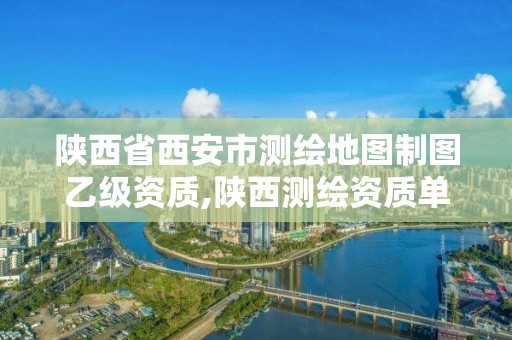 陕西省西安市测绘地图制图乙级资质,陕西测绘资质单位名单