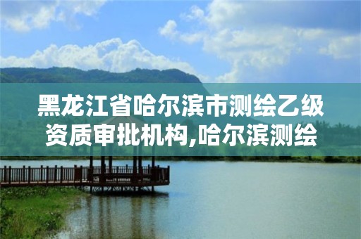 黑龙江省哈尔滨市测绘乙级资质审批机构,哈尔滨测绘局是干什么的