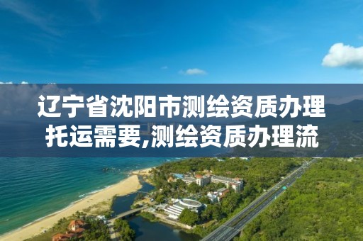 辽宁省沈阳市测绘资质办理托运需要,测绘资质办理流程