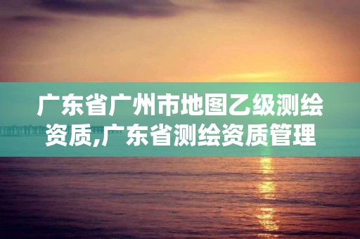 广东省广州市地图乙级测绘资质,广东省测绘资质管理系统