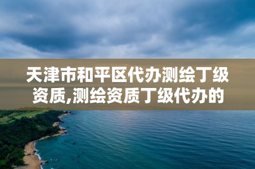 天津市和平区代办测绘丁级资质,测绘资质丁级代办的多少钱