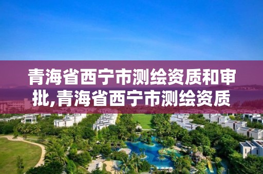 青海省西宁市测绘资质和审批,青海省西宁市测绘资质和审批中心