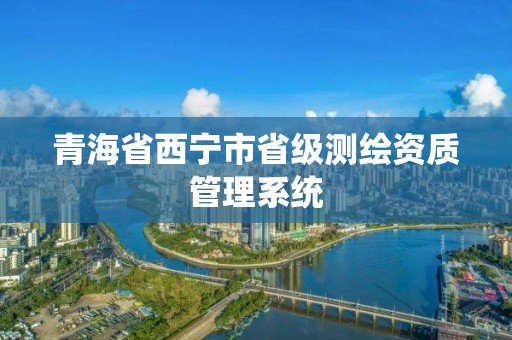 青海省西宁市省级测绘资质管理系统