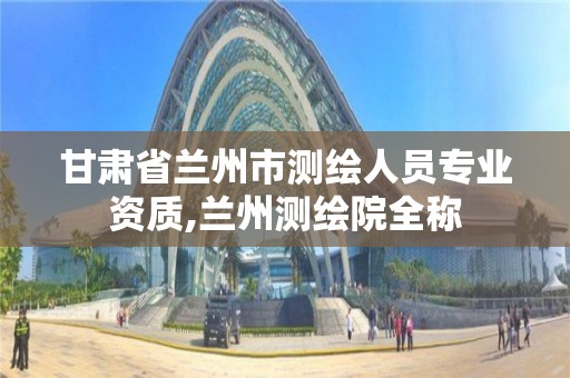 甘肃省兰州市测绘人员专业资质,兰州测绘院全称