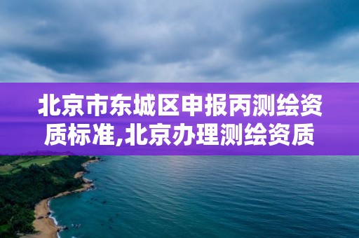 北京市东城区申报丙测绘资质标准,北京办理测绘资质。