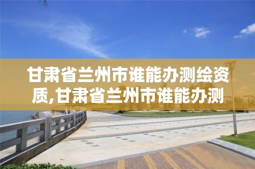 甘肃省兰州市谁能办测绘资质,甘肃省兰州市谁能办测绘资质证书