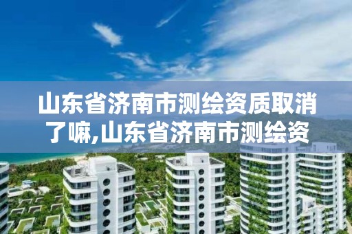 山东省济南市测绘资质取消了嘛,山东省济南市测绘资质取消了嘛最新消息