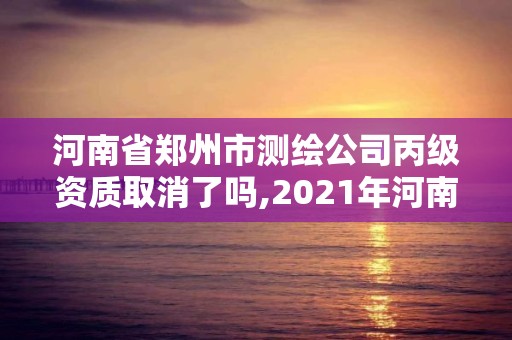 河南省郑州市测绘公司丙级资质取消了吗,2021年河南新测绘资质办理。