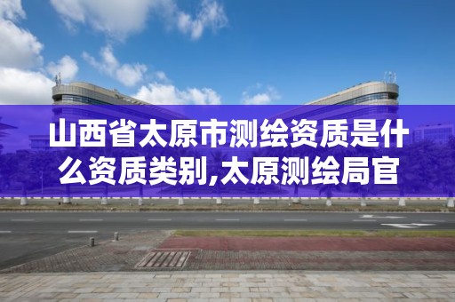 山西省太原市测绘资质是什么资质类别,太原测绘局官网