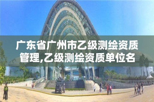 广东省广州市乙级测绘资质管理,乙级测绘资质单位名录