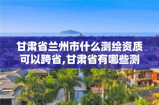 甘肃省兰州市什么测绘资质可以跨省,甘肃省有哪些测绘法规