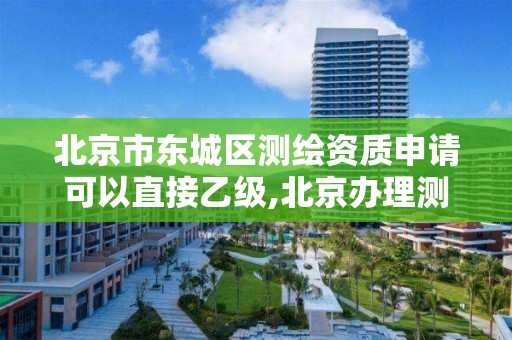 北京市东城区测绘资质申请可以直接乙级,北京办理测绘资质