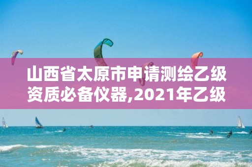 山西省太原市申请测绘乙级资质必备仪器,2021年乙级测绘资质申报材料。