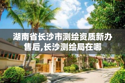 湖南省长沙市测绘资质新办售后,长沙测绘局在哪