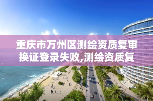 重庆市万州区测绘资质复审换证登录失败,测绘资质复审换证老人老办法