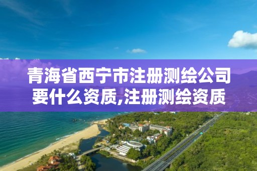 青海省西宁市注册测绘公司要什么资质,注册测绘资质要求。