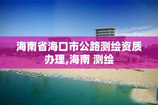 海南省海口市公路测绘资质办理,海南 测绘