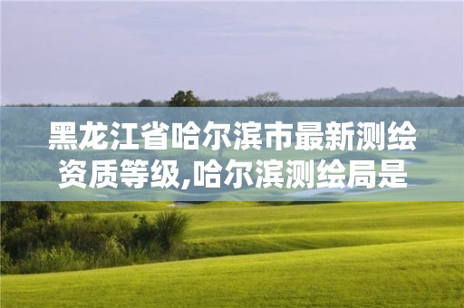 黑龙江省哈尔滨市最新测绘资质等级,哈尔滨测绘局是干什么的