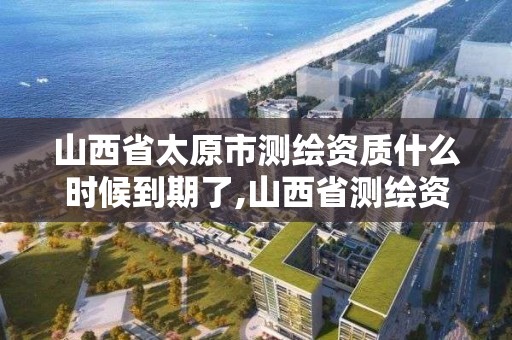 山西省太原市测绘资质什么时候到期了,山西省测绘资质查询。