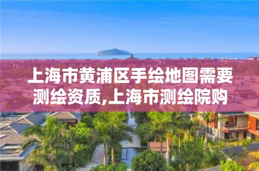 上海市黄浦区手绘地图需要测绘资质,上海市测绘院购买图纸