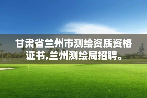 甘肃省兰州市测绘资质资格证书,兰州测绘局招聘。