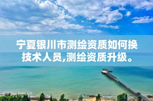 宁夏银川市测绘资质如何换技术人员,测绘资质升级。