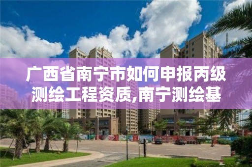 广西省南宁市如何申报丙级测绘工程资质,南宁测绘基准服务平台