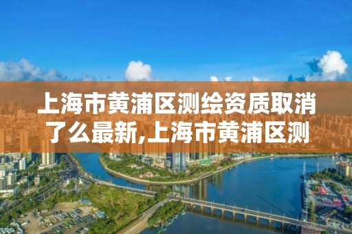 上海市黄浦区测绘资质取消了么最新,上海市黄浦区测绘中心