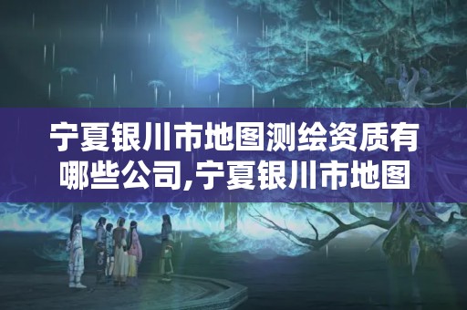 宁夏银川市地图测绘资质有哪些公司,宁夏银川市地图测绘资质有哪些公司可以用。