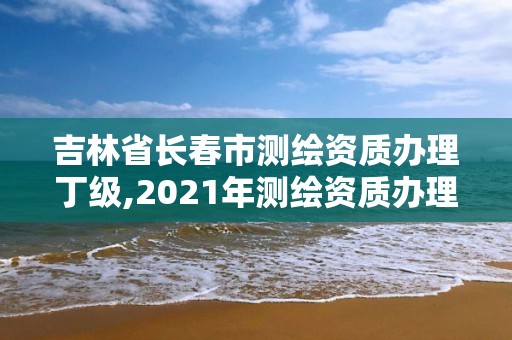 吉林省长春市测绘资质办理丁级,2021年测绘资质办理