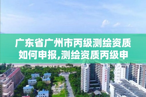 广东省广州市丙级测绘资质如何申报,测绘资质丙级申报条件