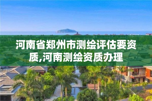 河南省郑州市测绘评估要资质,河南测绘资质办理