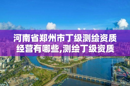 河南省郑州市丁级测绘资质经营有哪些,测绘丁级资质申报条件