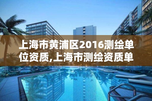 上海市黄浦区2016测绘单位资质,上海市测绘资质单位名单