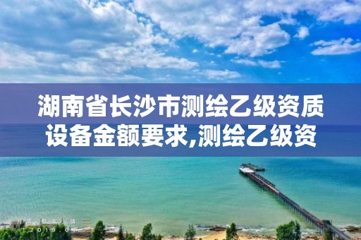 湖南省长沙市测绘乙级资质设备金额要求,测绘乙级资质需要多少专业人员