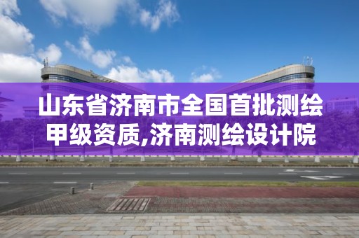 山东省济南市全国首批测绘甲级资质,济南测绘设计院