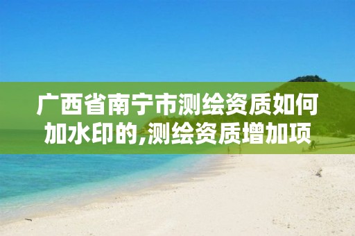 广西省南宁市测绘资质如何加水印的,测绘资质增加项目怎么申请。