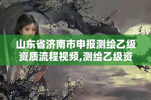 山东省济南市申报测绘乙级资质流程视频,测绘乙级资质申请需要什么条件