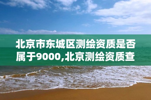 北京市东城区测绘资质是否属于9000,北京测绘资质查询系统