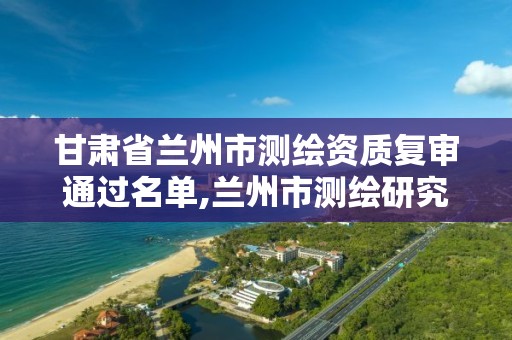 甘肃省兰州市测绘资质复审通过名单,兰州市测绘研究院改企了吗